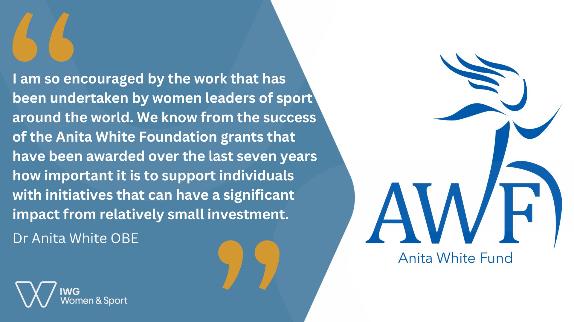 White and blue graphic. On the the right, the Anita White Fund Logo. On the left, a quote from Dr Anita White OBE “I am so encouraged by the work that has been undertaken by women leaders of sport around the world. We know from the success of the Anita White Foundation grants that have been awarded over the last seven years how important it is to support individuals with initiatives that can have a significant impact from relatively small investment.” 